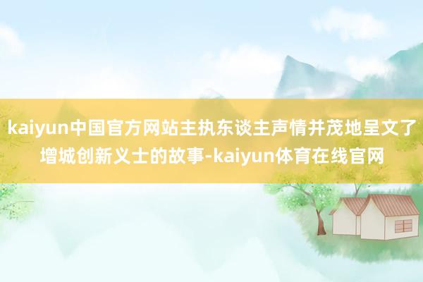 kaiyun中国官方网站主执东谈主声情并茂地呈文了增城创新义士的故事-kaiyun体育在线官网