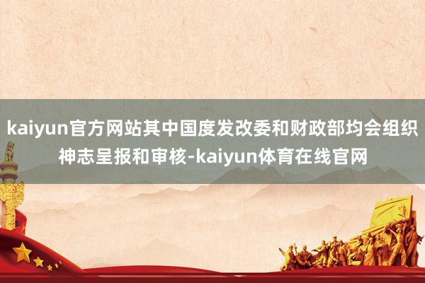 kaiyun官方网站其中国度发改委和财政部均会组织神志呈报和审核-kaiyun体育在线官网