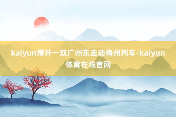 kaiyun增开一双广州东走动梅州列车-kaiyun体育在线官网