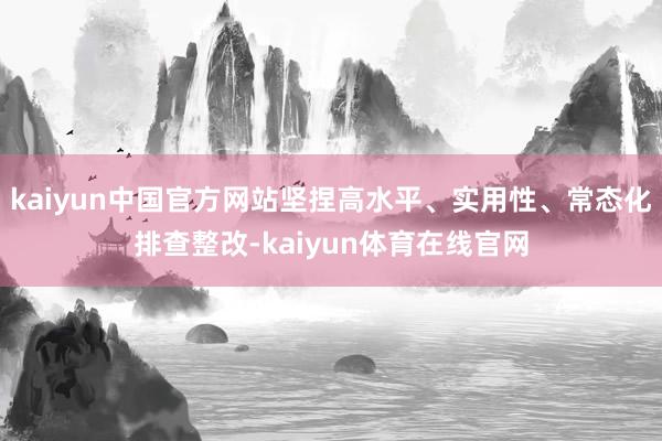kaiyun中国官方网站坚捏高水平、实用性、常态化排查整改-kaiyun体育在线官网