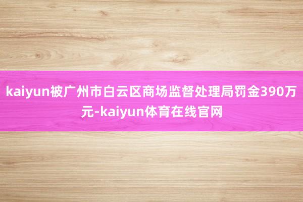 kaiyun被广州市白云区商场监督处理局罚金390万元-kaiyun体育在线官网