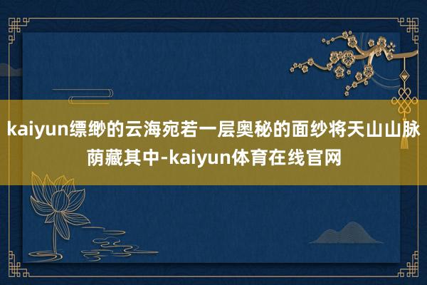 kaiyun缥缈的云海宛若一层奥秘的面纱将天山山脉荫藏其中-kaiyun体育在线官网