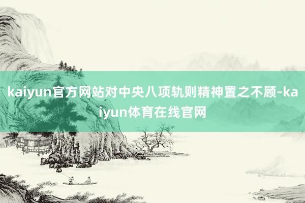 kaiyun官方网站对中央八项轨则精神置之不顾-kaiyun体育在线官网