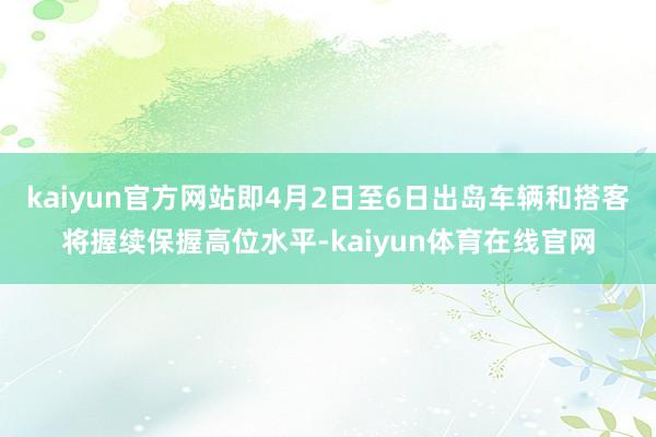 kaiyun官方网站即4月2日至6日出岛车辆和搭客将握续保握高位水平-kaiyun体育在线官网