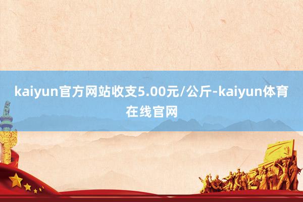 kaiyun官方网站收支5.00元/公斤-kaiyun体育在线官网