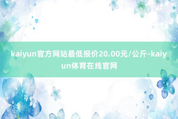 kaiyun官方网站最低报价20.00元/公斤-kaiyun体育在线官网