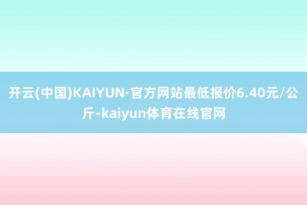 开云(中国)KAIYUN·官方网站最低报价6.40元/公斤-kaiyun体育在线官网