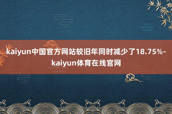 kaiyun中国官方网站较旧年同时减少了18.75%-kaiyun体育在线官网