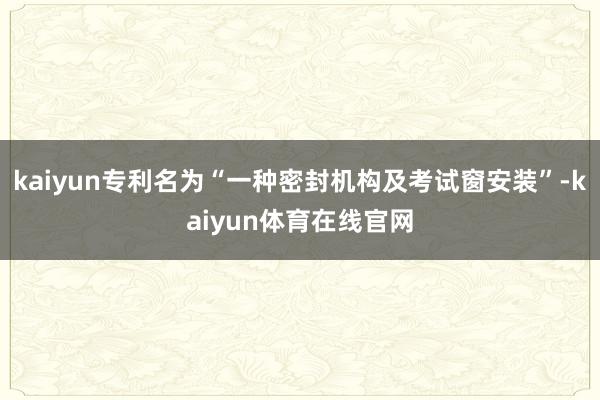 kaiyun专利名为“一种密封机构及考试窗安装”-kaiyun体育在线官网