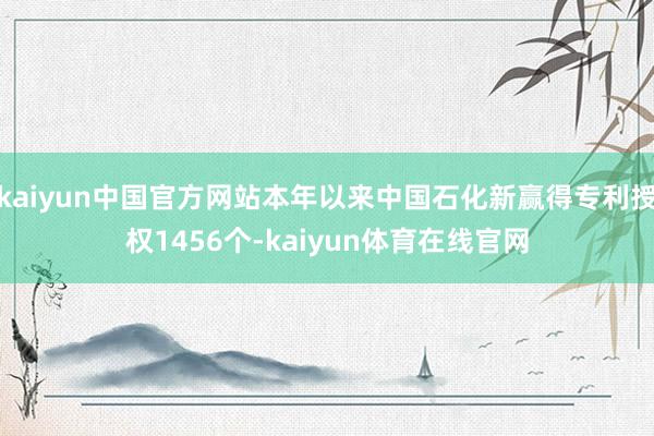 kaiyun中国官方网站本年以来中国石化新赢得专利授权1456个-kaiyun体育在线官网