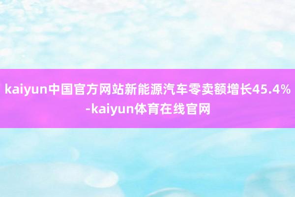 kaiyun中国官方网站新能源汽车零卖额增长45.4%-kaiyun体育在线官网