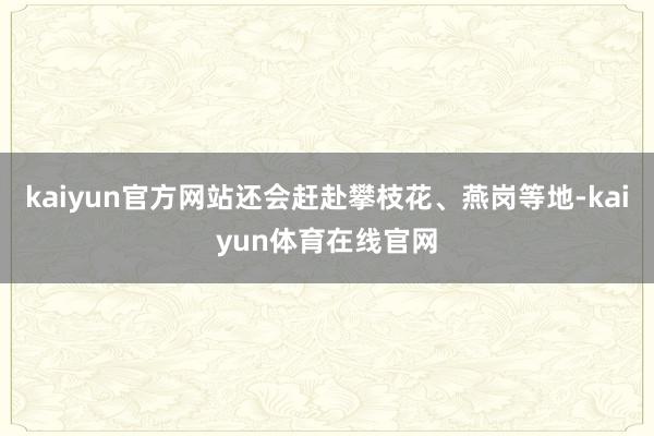 kaiyun官方网站还会赶赴攀枝花、燕岗等地-kaiyun体育在线官网