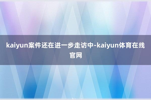 kaiyun案件还在进一步走访中-kaiyun体育在线官网