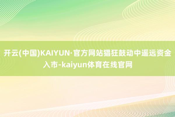 开云(中国)KAIYUN·官方网站猖狂鼓动中遥远资金入市-kaiyun体育在线官网