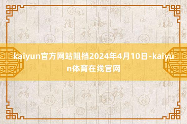 kaiyun官方网站阻挡2024年4月10日-kaiyun体育在线官网