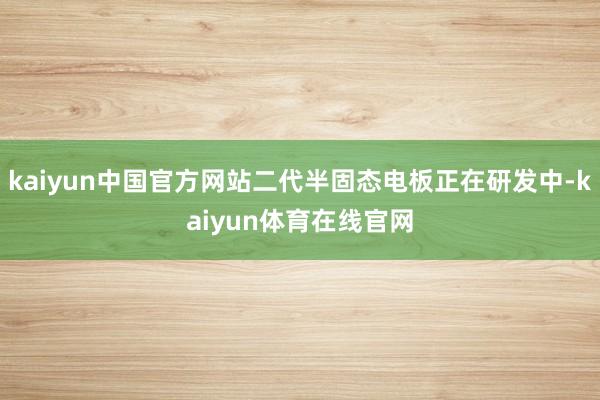 kaiyun中国官方网站二代半固态电板正在研发中-kaiyun体育在线官网