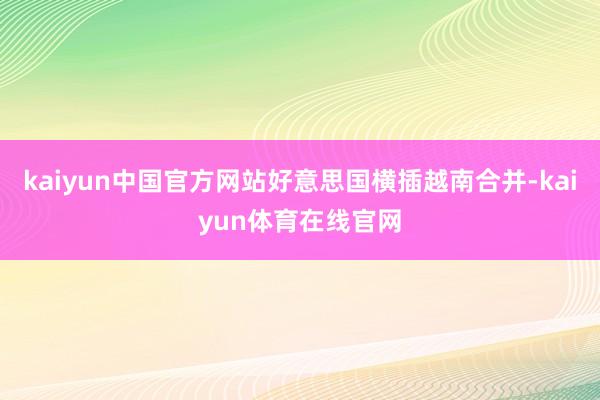kaiyun中国官方网站好意思国横插越南合并-kaiyun体育在线官网