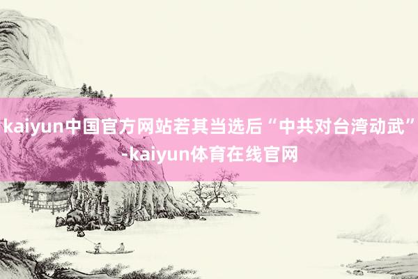 kaiyun中国官方网站若其当选后“中共对台湾动武”-kaiyun体育在线官网