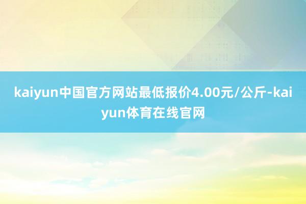 kaiyun中国官方网站最低报价4.00元/公斤-kaiyun体育在线官网