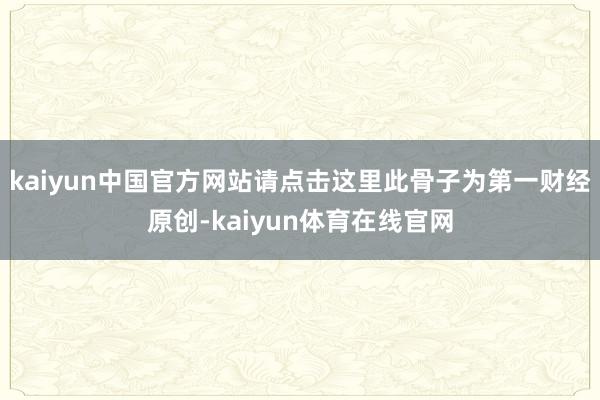 kaiyun中国官方网站请点击这里此骨子为第一财经原创-kaiyun体育在线官网