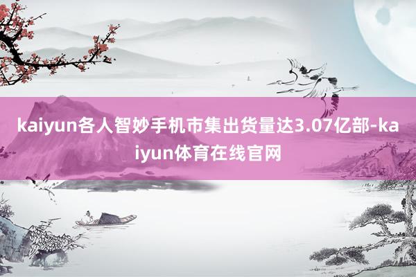 kaiyun各人智妙手机市集出货量达3.07亿部-kaiyun体育在线官网