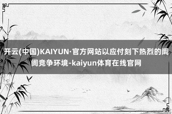 开云(中国)KAIYUN·官方网站以应付刻下热烈的阛阓竞争环境-kaiyun体育在线官网