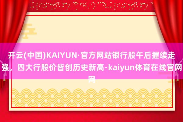 开云(中国)KAIYUN·官方网站银行股午后握续走强，四大行股价皆创历史新高-kaiyun体育在线官网