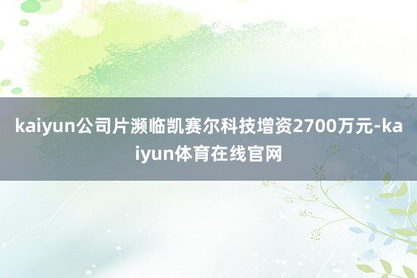 kaiyun公司片濒临凯赛尔科技增资2700万元-kaiyun体育在线官网