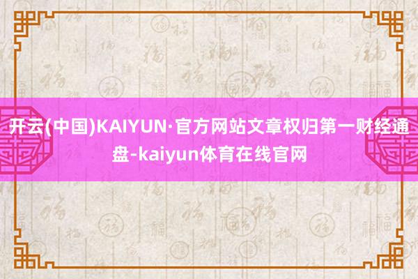 开云(中国)KAIYUN·官方网站文章权归第一财经通盘-kaiyun体育在线官网