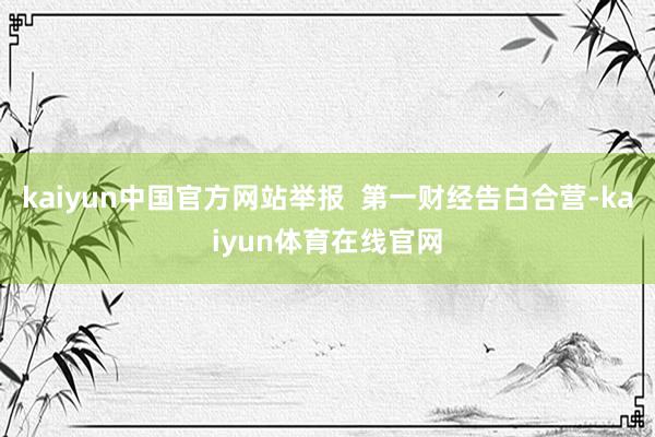 kaiyun中国官方网站举报  第一财经告白合营-kaiyun体育在线官网