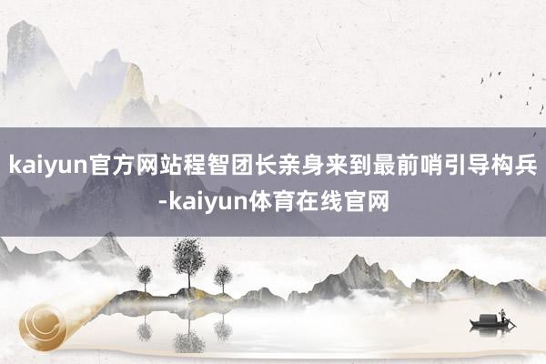 kaiyun官方网站程智团长亲身来到最前哨引导构兵-kaiyun体育在线官网