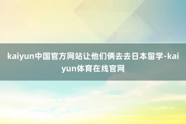 kaiyun中国官方网站让他们俩去去日本留学-kaiyun体育在线官网