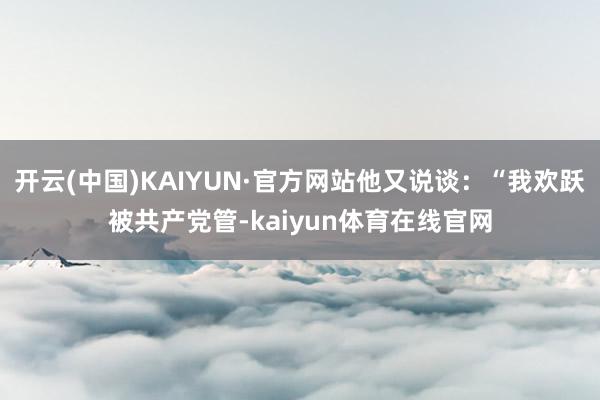 开云(中国)KAIYUN·官方网站他又说谈：“我欢跃被共产党管-kaiyun体育在线官网