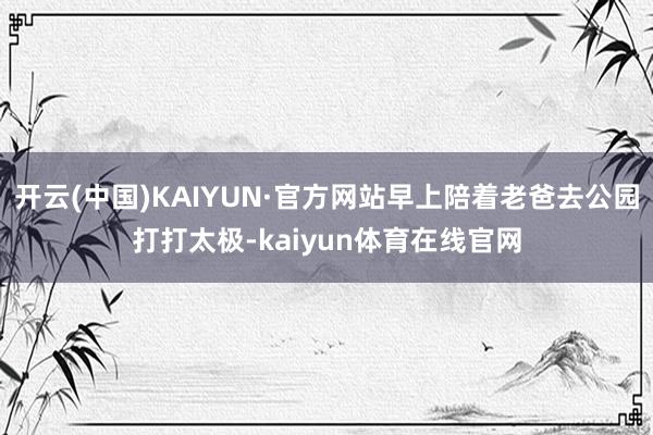 开云(中国)KAIYUN·官方网站早上陪着老爸去公园打打太极-kaiyun体育在线官网
