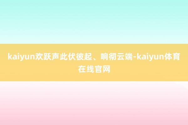 kaiyun欢跃声此伏彼起、响彻云端-kaiyun体育在线官网
