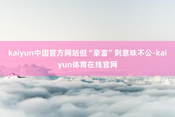 kaiyun中国官方网站但“豪富”则意味不公-kaiyun体育在线官网