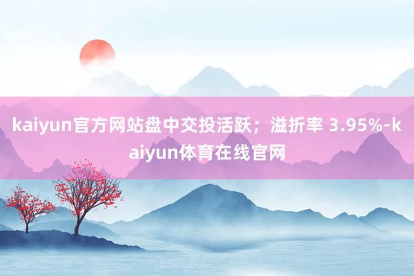kaiyun官方网站盘中交投活跃；溢折率 3.95%-kaiyun体育在线官网