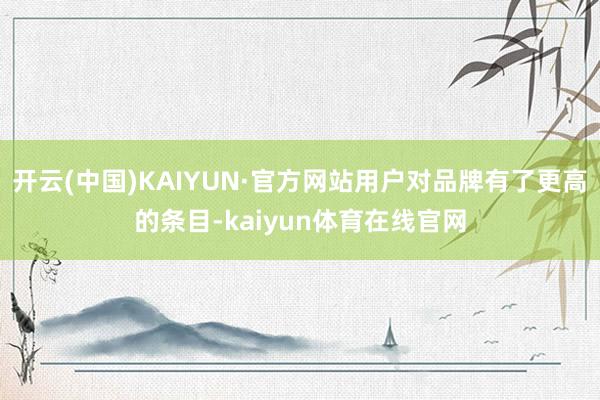 开云(中国)KAIYUN·官方网站用户对品牌有了更高的条目-kaiyun体育在线官网
