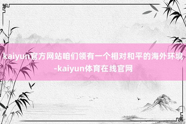 kaiyun官方网站咱们领有一个相对和平的海外环境-kaiyun体育在线官网