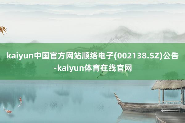 kaiyun中国官方网站顺络电子(002138.SZ)公告-kaiyun体育在线官网