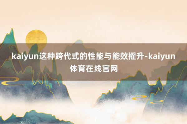 kaiyun这种跨代式的性能与能效擢升-kaiyun体育在线官网