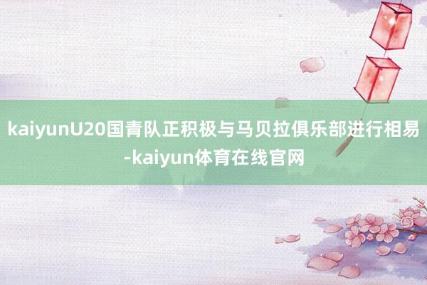 kaiyunU20国青队正积极与马贝拉俱乐部进行相易-kaiyun体育在线官网