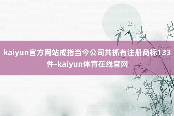 kaiyun官方网站戒指当今公司共抓有注册商标133件-kaiyun体育在线官网