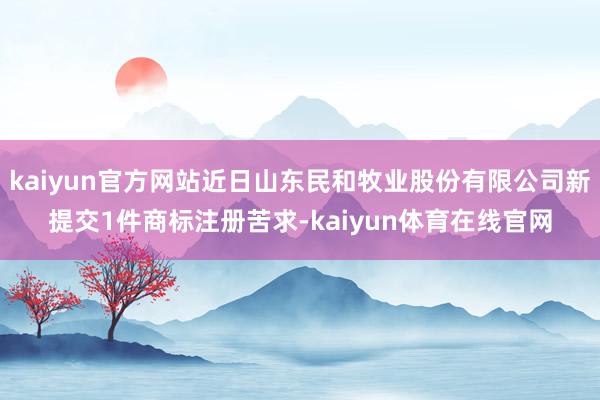 kaiyun官方网站近日山东民和牧业股份有限公司新提交1件商标注册苦求-kaiyun体育在线官网