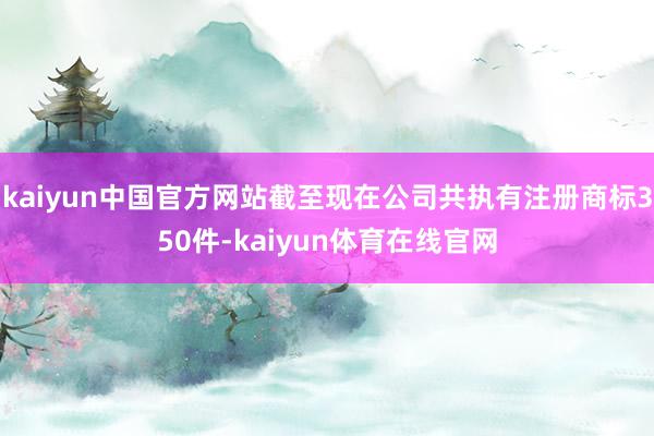 kaiyun中国官方网站截至现在公司共执有注册商标350件-kaiyun体育在线官网