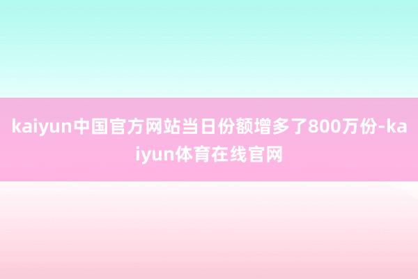 kaiyun中国官方网站当日份额增多了800万份-kaiyun体育在线官网