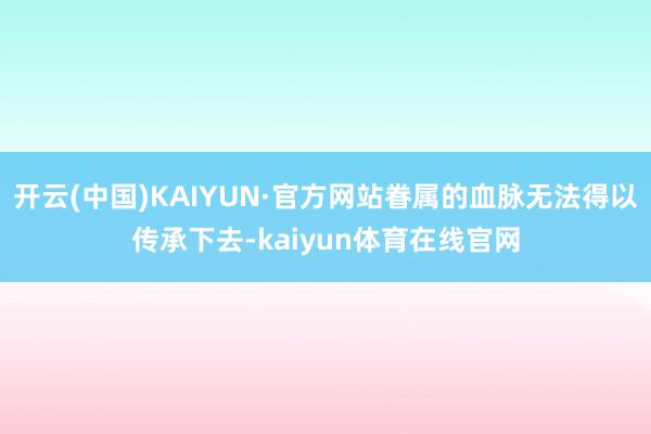 开云(中国)KAIYUN·官方网站眷属的血脉无法得以传承下去-kaiyun体育在线官网