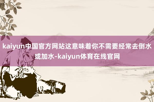 kaiyun中国官方网站这意味着你不需要经常去倒水或加水-kaiyun体育在线官网
