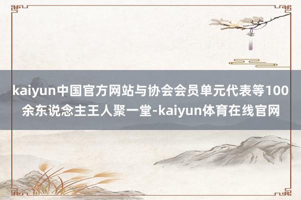 kaiyun中国官方网站与协会会员单元代表等100余东说念主王人聚一堂-kaiyun体育在线官网