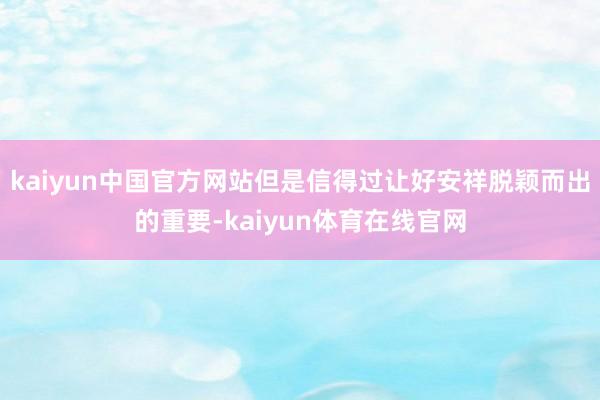 kaiyun中国官方网站但是信得过让好安祥脱颖而出的重要-kaiyun体育在线官网